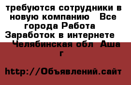 требуются сотрудники в новую компанию - Все города Работа » Заработок в интернете   . Челябинская обл.,Аша г.